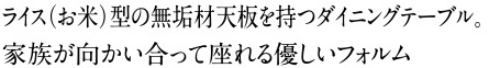 ライス（お米）型の無垢材天板を持つダイニングテーブル。 家族が向かい合って座れる優しいフォルム