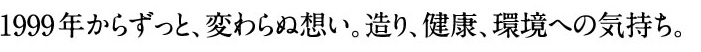 1999年からずっと、変わらぬ想い。造り、健康、環境への気持ち。