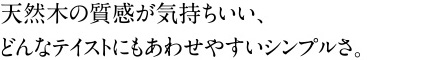 天然木の質感が気持ちいい、 どんなテイストにもあわせやすいシンプルさ。