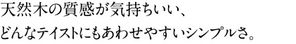 天然木の質感が気持ちいい、 どんなテイストにもあわせやすいシンプルさ。