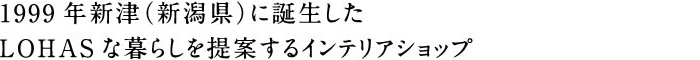 1999年新津に誕生したLOHASな暮らしを提案するインテリアショップ