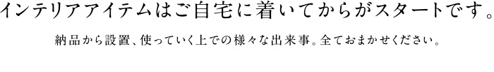 インテリアアイテムはご自宅に着いてからがスタートです。